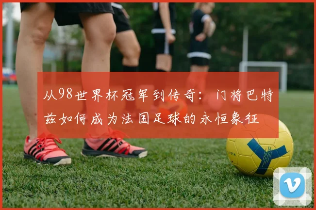 从98世界杯冠军到传奇:门将巴特兹如何成为法国足球的永恒象征