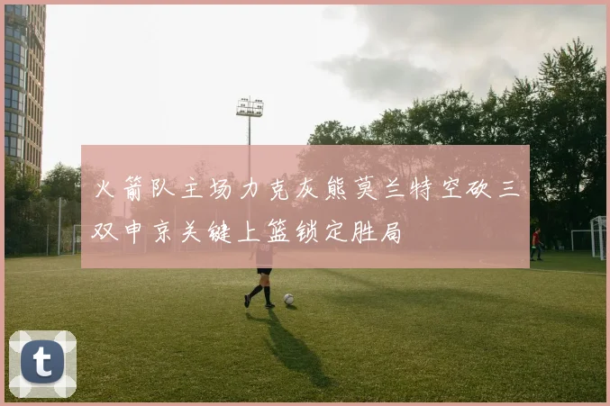 火箭队主场力克灰熊莫兰特空砍三双申京关键上篮锁定胜局