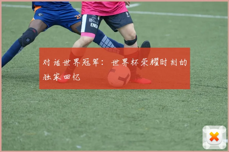 对话世界冠军:世界杯荣耀时刻的独家回忆
