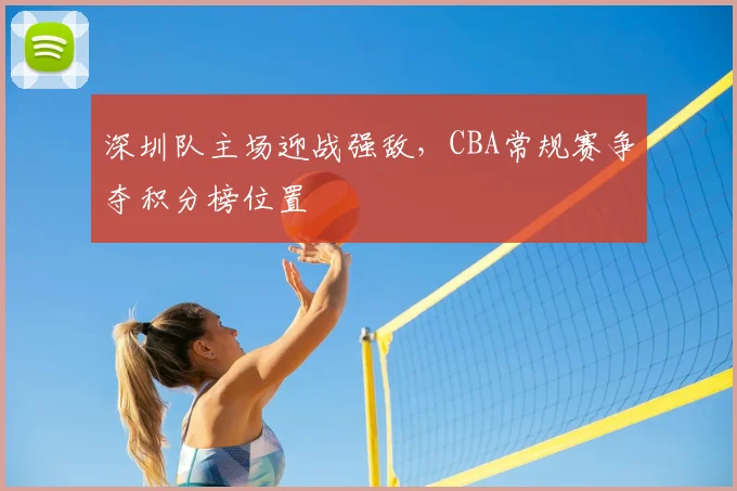 深圳队主场迎战强敌,CBA常规赛争夺积分榜位置