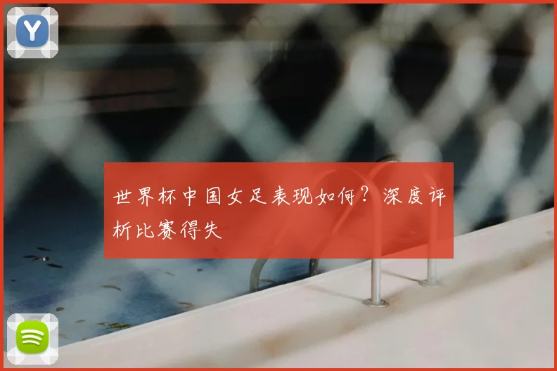 世界杯中国女足表现如何?深度评析比赛得失