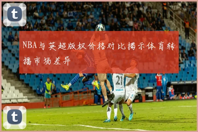 NBA与英超版权价格对比揭示体育转播市场差异